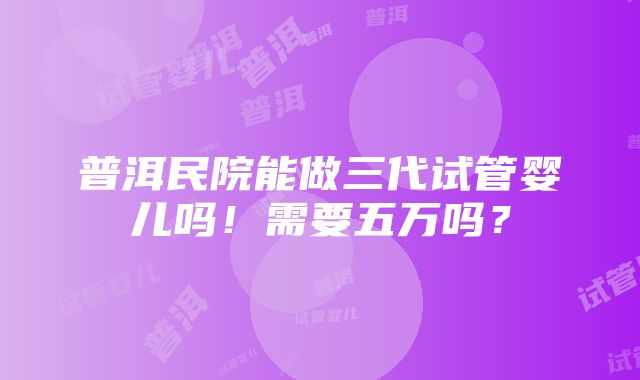 普洱民院能做三代试管婴儿吗！需要五万吗？