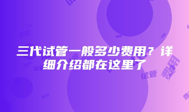 三代试管一般多少费用？详细介绍都在这里了