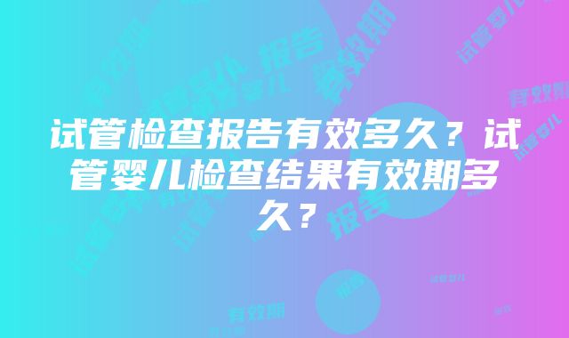 试管检查报告有效多久？试管婴儿检查结果有效期多久？