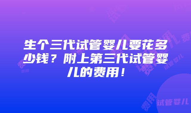 生个三代试管婴儿要花多少钱？附上第三代试管婴儿的费用！