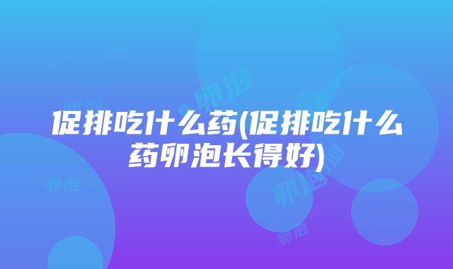 促排吃什么药(促排吃什么药卵泡长得好)