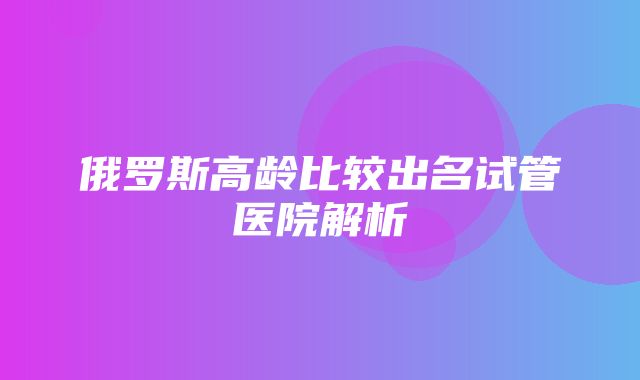 俄罗斯高龄比较出名试管医院解析