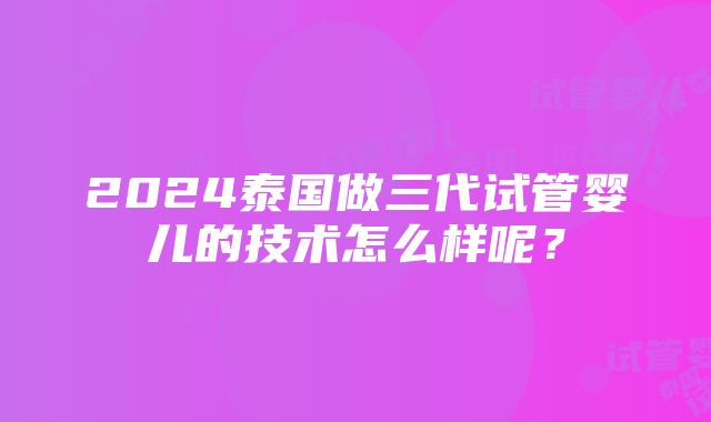 2024泰国做三代试管婴儿的技术怎么样呢？