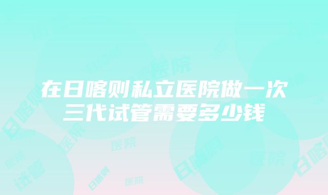 在日喀则私立医院做一次三代试管需要多少钱