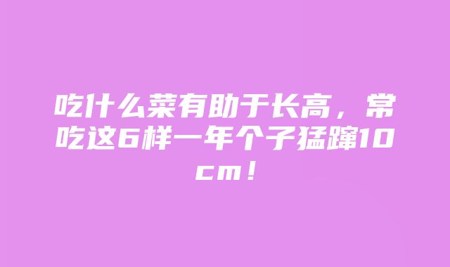 吃什么菜有助于长高，常吃这6样一年个子猛蹿10cm！