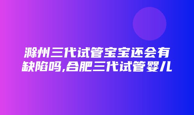 滁州三代试管宝宝还会有缺陷吗,合肥三代试管婴儿