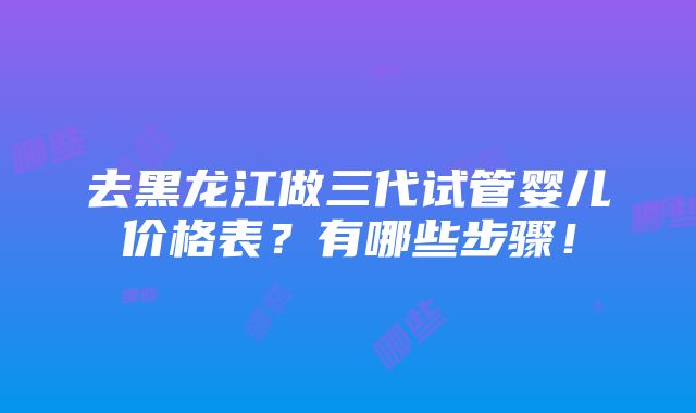 去黑龙江做三代试管婴儿价格表？有哪些步骤！