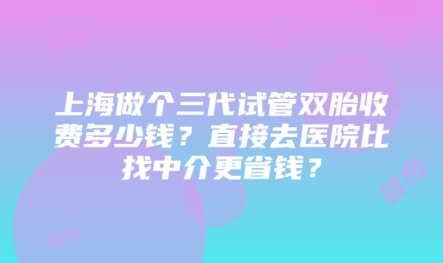 上海做个三代试管双胎收费多少钱？直接去医院比找中介更省钱？