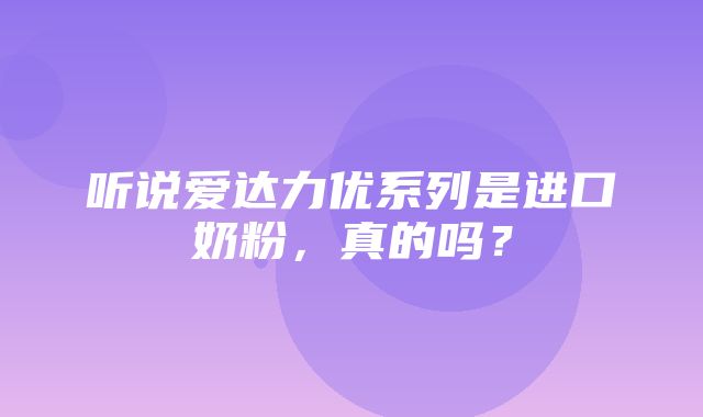 听说爱达力优系列是进口奶粉，真的吗？