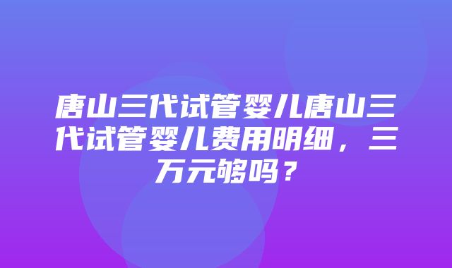 唐山三代试管婴儿唐山三代试管婴儿费用明细，三万元够吗？