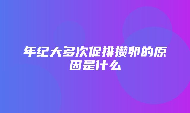 年纪大多次促排攒卵的原因是什么