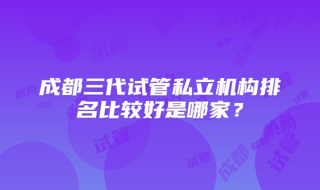 成都三代试管私立机构排名比较好是哪家？