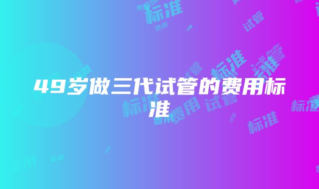 49岁做三代试管的费用标准