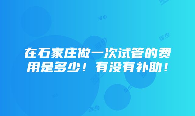 在石家庄做一次试管的费用是多少！有没有补助！