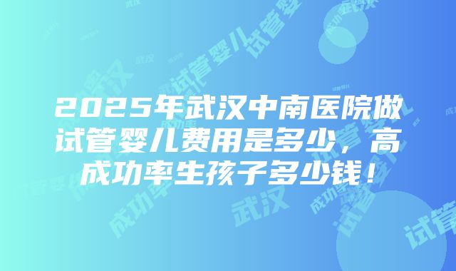 2025年武汉中南医院做试管婴儿费用是多少，高成功率生孩子多少钱！