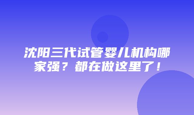 沈阳三代试管婴儿机构哪家强？都在做这里了！