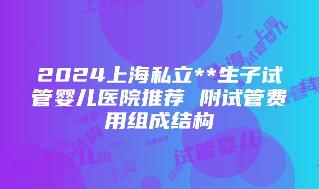 2024上海私立**生子试管婴儿医院推荐 附试管费用组成结构