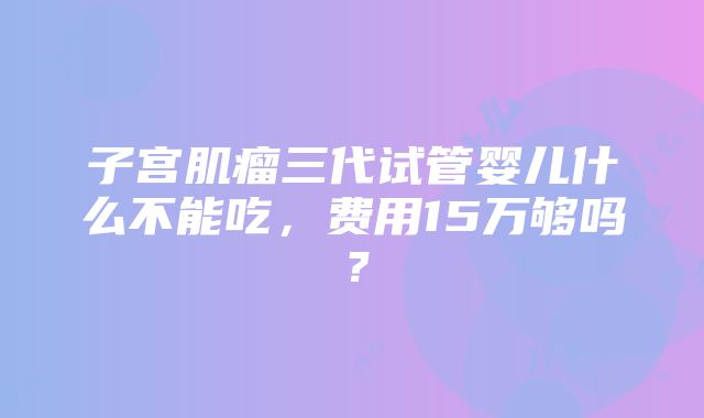 子宫肌瘤三代试管婴儿什么不能吃，费用15万够吗？