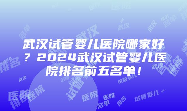 武汉试管婴儿医院哪家好？2024武汉试管婴儿医院排名前五名单！