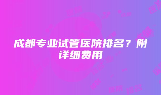 成都专业试管医院排名？附详细费用