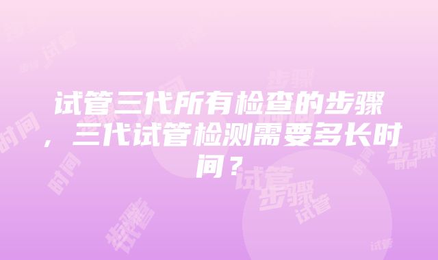 试管三代所有检查的步骤，三代试管检测需要多长时间？