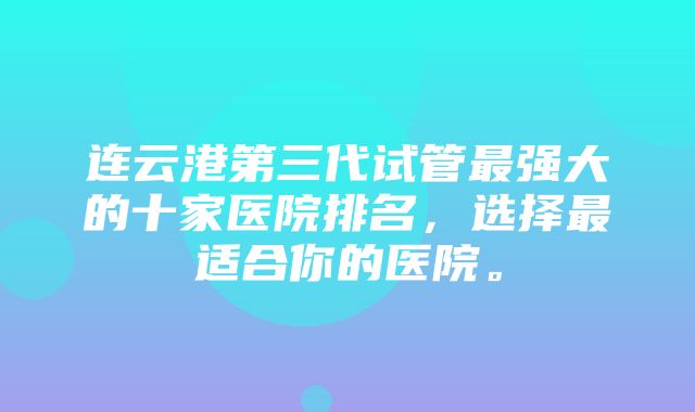 连云港第三代试管最强大的十家医院排名，选择最适合你的医院。