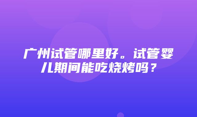 广州试管哪里好。试管婴儿期间能吃烧烤吗？