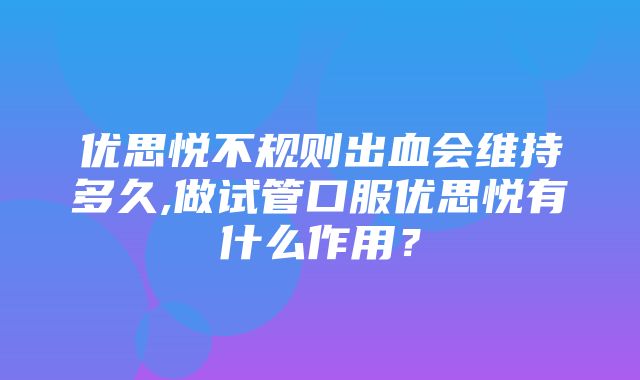 优思悦不规则出血会维持多久,做试管口服优思悦有什么作用？