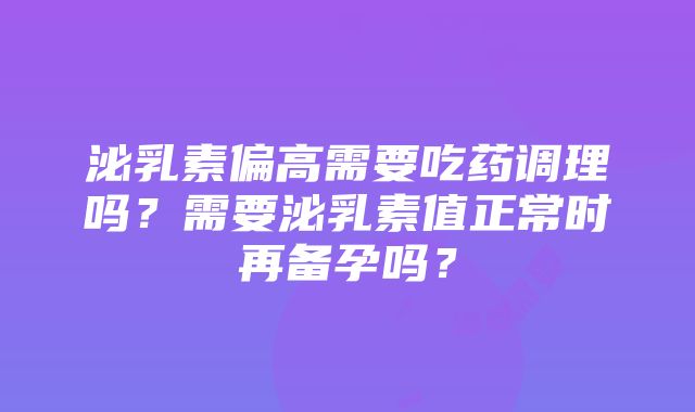 泌乳素偏高需要吃药调理吗？需要泌乳素值正常时再备孕吗？