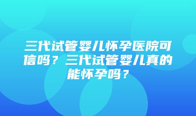 三代试管婴儿怀孕医院可信吗？三代试管婴儿真的能怀孕吗？