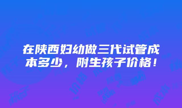 在陕西妇幼做三代试管成本多少，附生孩子价格！