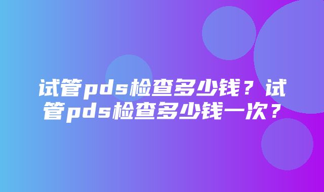 试管pds检查多少钱？试管pds检查多少钱一次？