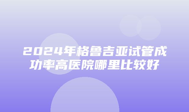 2024年格鲁吉亚试管成功率高医院哪里比较好