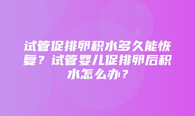 试管促排卵积水多久能恢复？试管婴儿促排卵后积水怎么办？