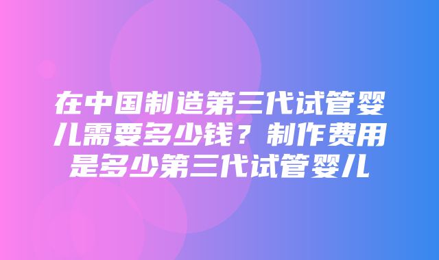 在中国制造第三代试管婴儿需要多少钱？制作费用是多少第三代试管婴儿