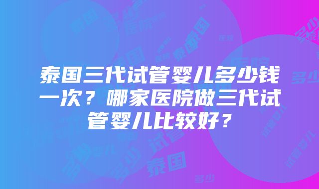 泰国三代试管婴儿多少钱一次？哪家医院做三代试管婴儿比较好？