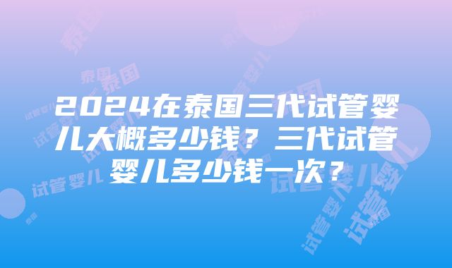 2024在泰国三代试管婴儿大概多少钱？三代试管婴儿多少钱一次？