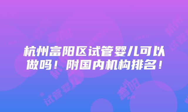 杭州富阳区试管婴儿可以做吗！附国内机构排名！