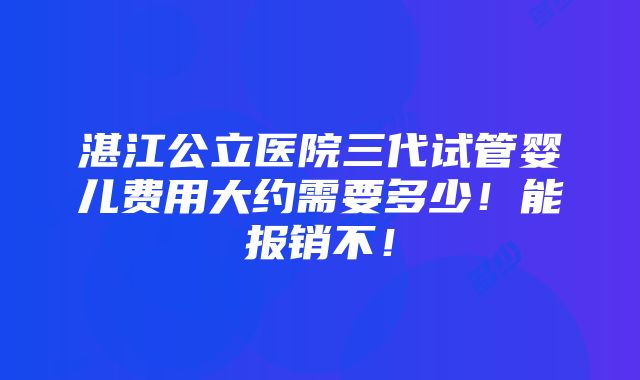 湛江公立医院三代试管婴儿费用大约需要多少！能报销不！