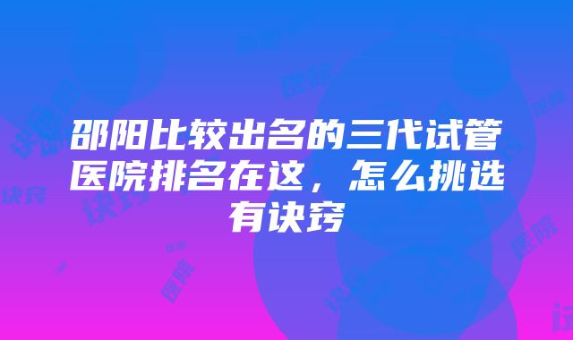 邵阳比较出名的三代试管医院排名在这，怎么挑选有诀窍