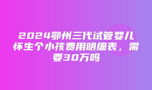 2024鄂州三代试管婴儿怀生个小孩费用明细表，需要30万吗