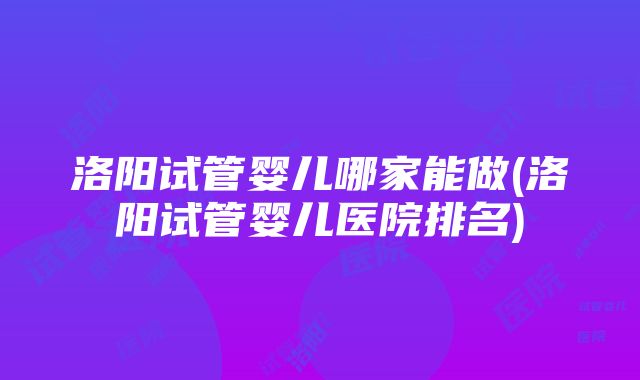 洛阳试管婴儿哪家能做(洛阳试管婴儿医院排名)