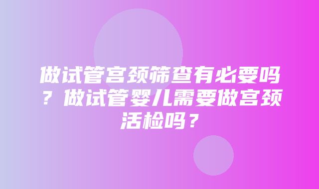 做试管宫颈筛查有必要吗？做试管婴儿需要做宫颈活检吗？