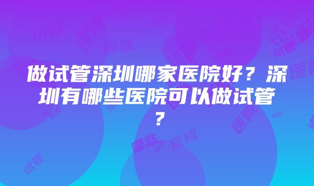 做试管深圳哪家医院好？深圳有哪些医院可以做试管？