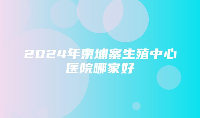 2024年柬埔寨生殖中心医院哪家好