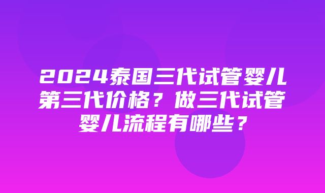 2024泰国三代试管婴儿第三代价格？做三代试管婴儿流程有哪些？