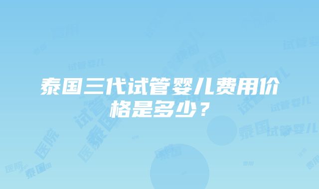 泰国三代试管婴儿费用价格是多少？