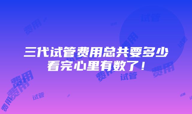 三代试管费用总共要多少看完心里有数了！