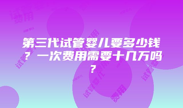 第三代试管婴儿要多少钱？一次费用需要十几万吗？