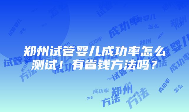 郑州试管婴儿成功率怎么测试！有省钱方法吗？